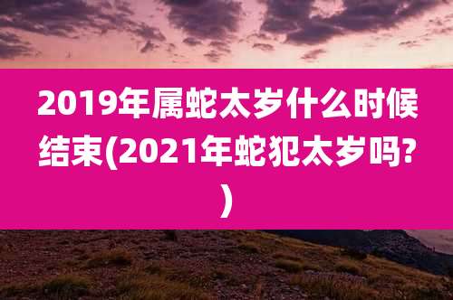 2019年属蛇太岁什么时候结束(2021年蛇犯太岁吗?)