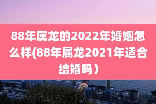 88年属龙的2022年婚姻怎么样(88年属龙2021年适合结婚吗)
