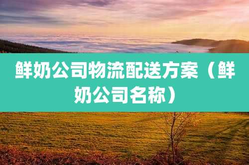 鲜奶公司物流配送方案（鲜奶公司名称）