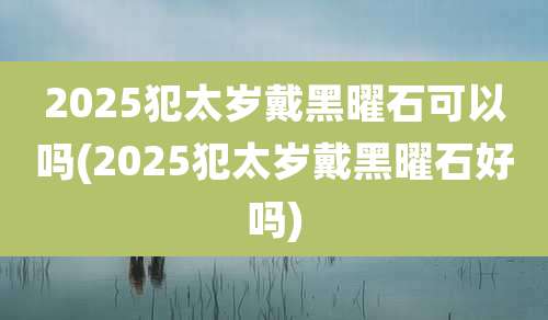 2025犯太岁戴黑曜石可以吗(2025犯太岁戴黑曜石好吗)