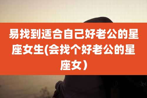 易找到适合自己好老公的星座女生(会找个好老公的星座女)
