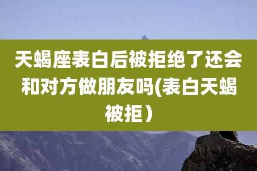 天蝎座表白后被拒绝了还会和对方做朋友吗(表白天蝎被拒)