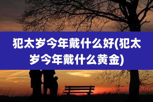 犯太岁今年戴什么好(犯太岁今年戴什么黄金)