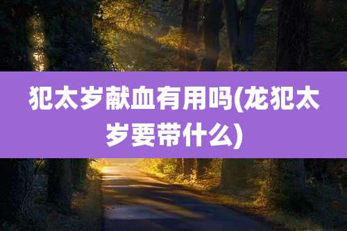犯太岁献血有用吗(龙犯太岁要带什么)