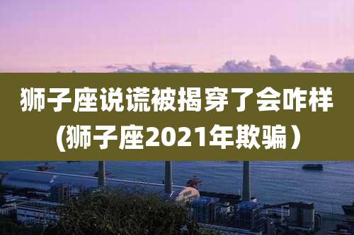 狮子座说谎被揭穿了会咋样(狮子座2021年欺骗)
