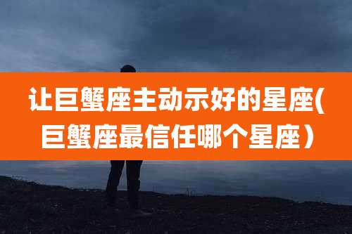 让巨蟹座主动示好的星座(巨蟹座最信任哪个星座)