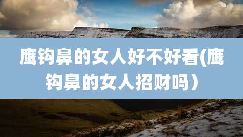 鹰钩鼻的女人好不好看(鹰钩鼻的女人招财吗）