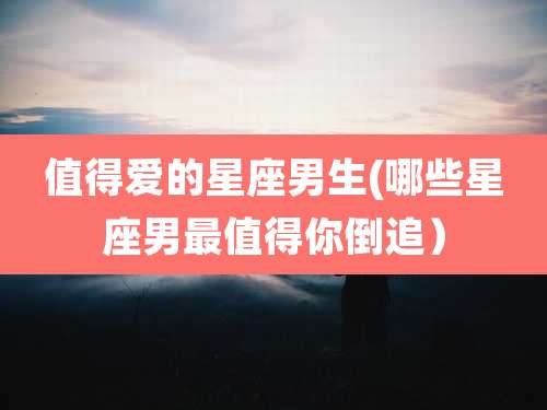 值得爱的星座男生(哪些星座男最值得你倒追）