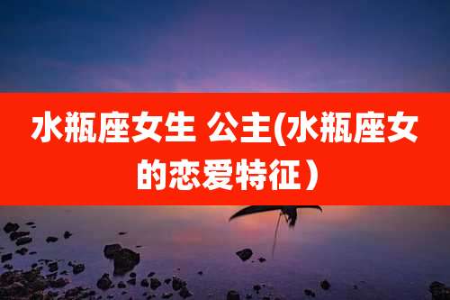 水瓶座女生 公主(水瓶座女的恋爱特征）