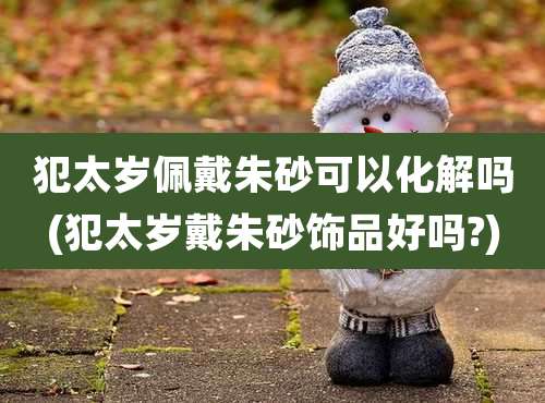 犯太岁佩戴朱砂可以化解吗(犯太岁戴朱砂饰品好吗?)