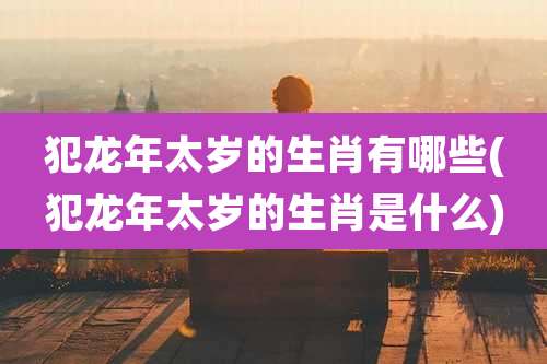 犯龙年太岁的生肖有哪些(犯龙年太岁的生肖是什么)