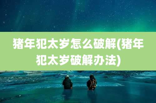 猪年犯太岁怎么破解(猪年犯太岁破解办法)