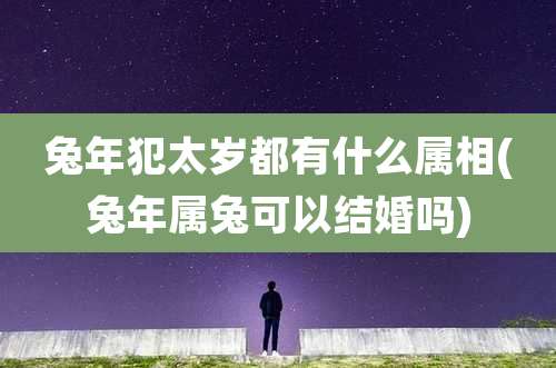 兔年犯太岁都有什么属相(兔年属兔可以结婚吗)