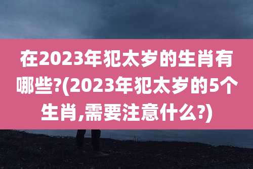 在2023年犯太岁的生肖有哪些?(2023年犯太岁的5个生肖,需要注意什么?)