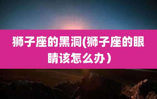 狮子座的黑洞(狮子座的眼睛该怎么办)