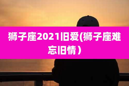 狮子座2021旧爱(狮子座难忘旧情）