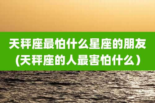 天秤座最怕什么星座的朋友(天秤座的人最害怕什么）