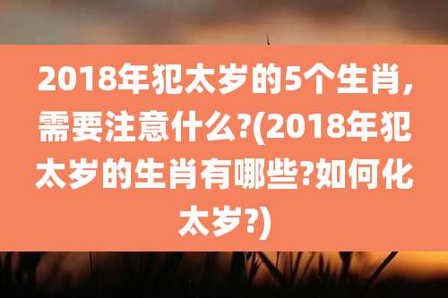 2018年犯太岁的5个生肖,需要注意什么?(2018年犯太岁的生肖有哪些?如何化太岁?)