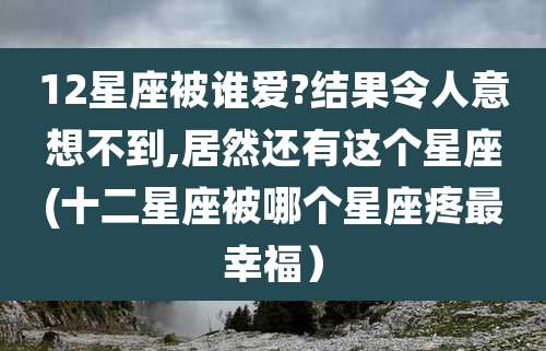 12星座被谁爱?结果令人意想不到,居然还有这个星座(十二星座被哪个星座疼最幸福)