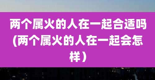 两个属火的人在一起合适吗(两个属火的人在一起会怎样)