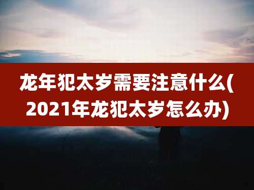 龙年犯太岁需要注意什么(2021年龙犯太岁怎么办)