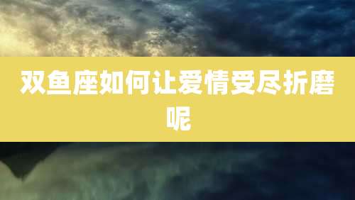 双鱼座如何让爱情受尽折磨呢
