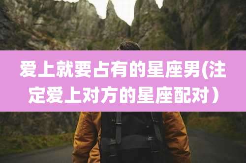 爱上就要占有的星座男(注定爱上对方的星座配对)