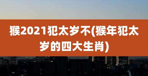 猴2021犯太岁不(猴年犯太岁的四大生肖)