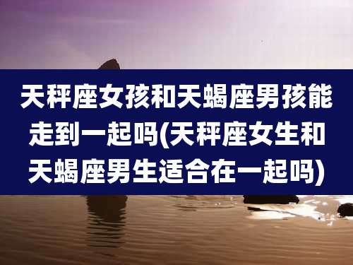 天秤座女孩和天蝎座男孩能走到一起吗(天秤座女生和天蝎座男生适合在一起吗)