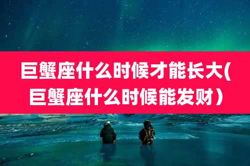 巨蟹座什么时候才能长大(巨蟹座什么时候能发财)