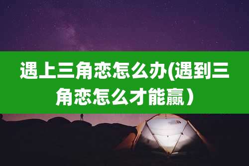 遇上三角恋怎么办(遇到三角恋怎么才能赢）