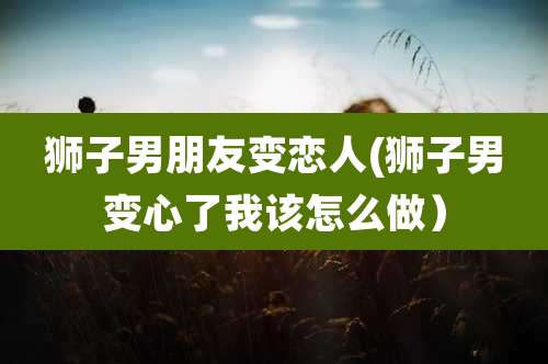 狮子男朋友变恋人(狮子男变心了我该怎么做)