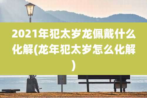2021年犯太岁龙佩戴什么化解(龙年犯太岁怎么化解)