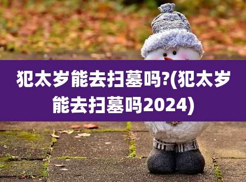 犯太岁能去扫墓吗?(犯太岁能去扫墓吗2024)