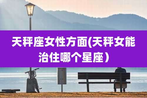 天秤座女性方面(天秤女能治住哪个星座)