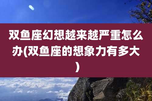 双鱼座幻想越来越严重怎么办(双鱼座的想象力有多大）