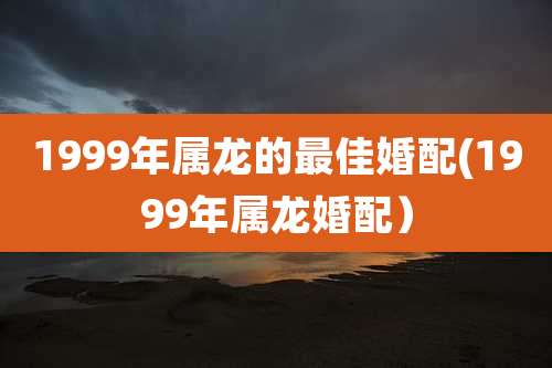 1999年属龙的最佳婚配(1999年属龙婚配)