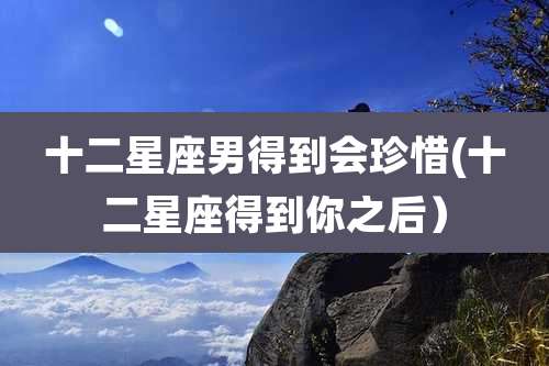 十二星座男得到会珍惜(十二星座得到你之后)