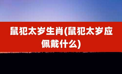鼠犯太岁生肖(鼠犯太岁应佩戴什么)