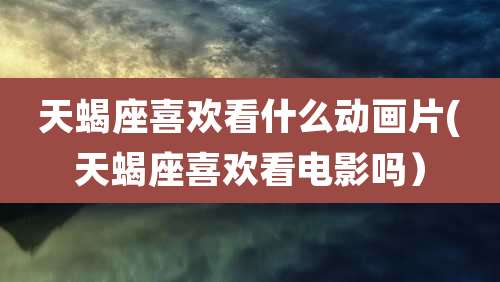 天蝎座喜欢看什么动画片(天蝎座喜欢看电影吗)