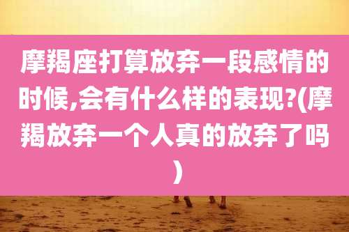 摩羯座打算放弃一段感情的时候,会有什么样的表现?(摩羯放弃一个人真的放弃了吗)