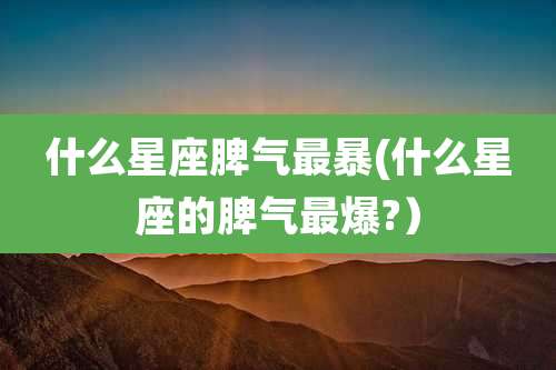 什么星座脾气最暴(什么星座的脾气最爆?）