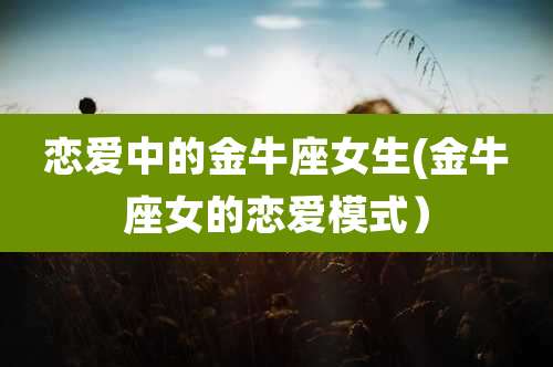 恋爱中的金牛座女生(金牛座女的恋爱模式)