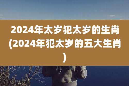 2024年太岁犯太岁的生肖(2024年犯太岁的五大生肖)