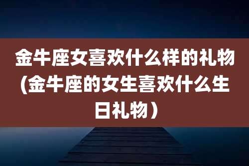 金牛座女喜欢什么样的礼物(金牛座的女生喜欢什么生日礼物）