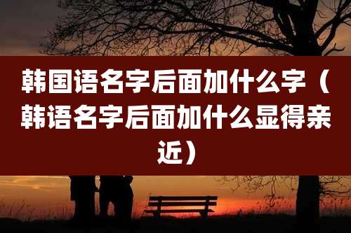 韩国语名字后面加什么字（韩语名字后面加什么显得亲近）