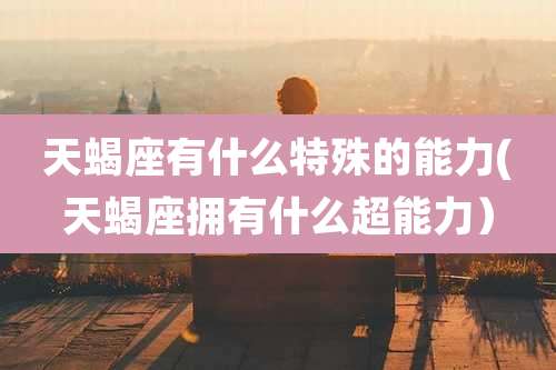 天蝎座有什么特殊的能力(天蝎座拥有什么超能力)