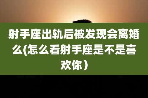 射手座出轨后被发现会离婚么(怎么看射手座是不是喜欢你）