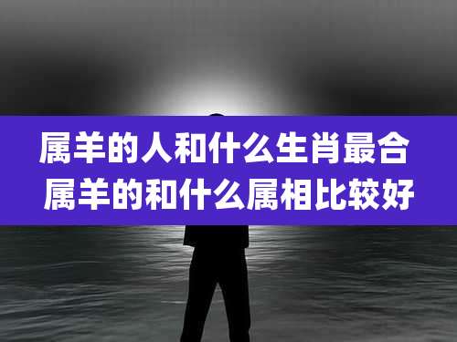 属羊的人和什么生肖最合 属羊的和什么属相比较好