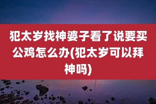犯太岁找神婆子看了说要买公鸡怎么办(犯太岁可以拜神吗)